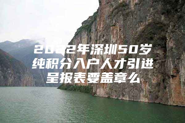 2022年深圳50岁纯积分入户人才引进呈报表要盖章么