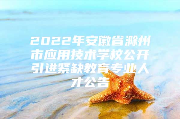 2022年安徽省滁州市应用技术学校公开引进紧缺教育专业人才公告