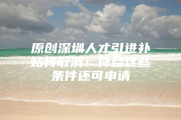 原创深圳人才引进补贴将取消！符合这些条件还可申请