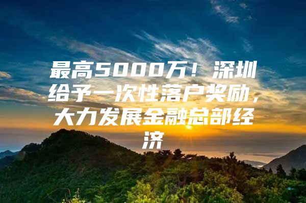 最高5000万！深圳给予一次性落户奖励，大力发展金融总部经济