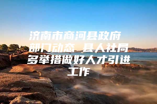 济南市商河县政府 部门动态 县人社局多举措做好人才引进工作