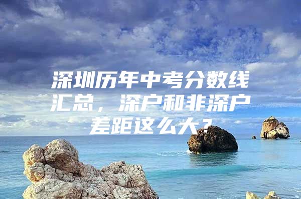 深圳历年中考分数线汇总，深户和非深户差距这么大？