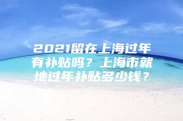 2021留在上海过年有补贴吗？上海市就地过年补贴多少钱？