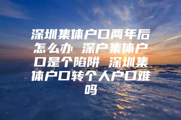 深圳集体户口两年后怎么办 深户集体户口是个陷阱 深圳集体户口转个人户口难吗