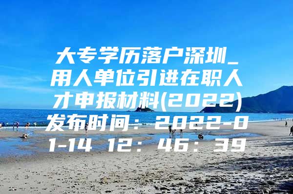 大专学历落户深圳_用人单位引进在职人才申报材料(2022)发布时间：2022-01-14 12：46：39