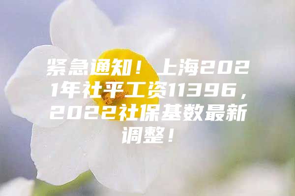 紧急通知！上海2021年社平工资11396，2022社保基数最新调整！