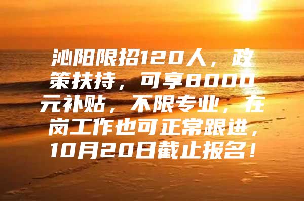 沁阳限招120人，政策扶持，可享8000元补贴，不限专业，在岗工作也可正常跟进，10月20日截止报名！