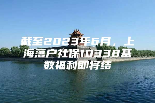 截至2023年6月，上海落户社保10338基数福利即将结