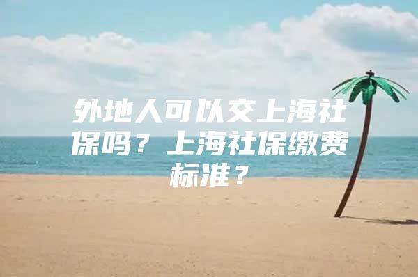 外地人可以交上海社保吗？上海社保缴费标准？