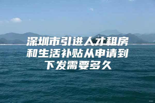 深圳市引进人才租房和生活补贴从申请到下发需要多久