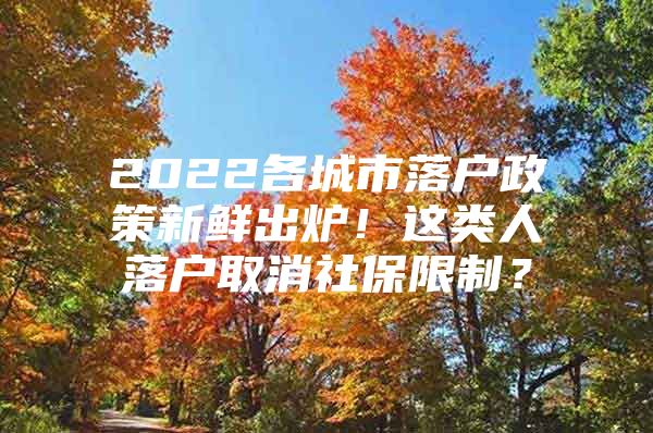 2022各城市落户政策新鲜出炉！这类人落户取消社保限制？