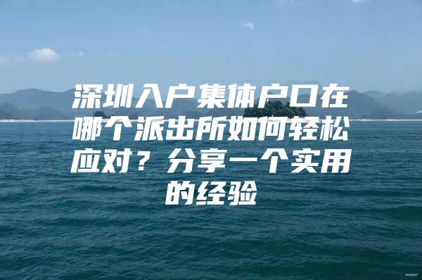 深圳入户集体户口在哪个派出所如何轻松应对？分享一个实用的经验