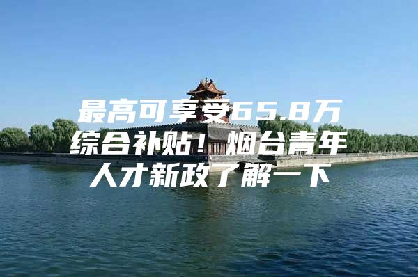 最高可享受65.8万综合补贴！烟台青年人才新政了解一下