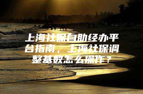 上海社保自助经办平台指南，上海社保调整基数怎么操作？