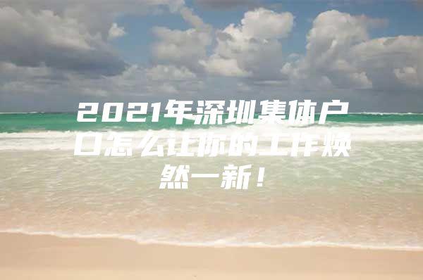 2021年深圳集体户口怎么让你的工作焕然一新！