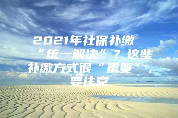 2021年社保补缴“统一解决”？这些补缴方式很“重要”，要注意