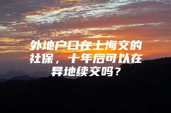 外地户口在上海交的社保，十年后可以在异地续交吗？