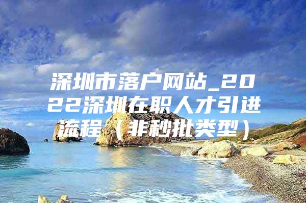 深圳市落户网站_2022深圳在职人才引进流程（非秒批类型）