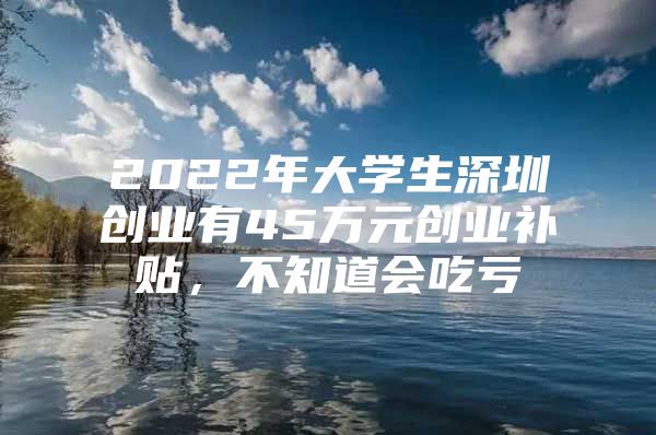 2022年大学生深圳创业有45万元创业补贴，不知道会吃亏