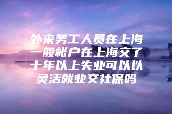 外来务工人员在上海一般帐户在上海交了十年以上失业可以以灵活就业交社保吗