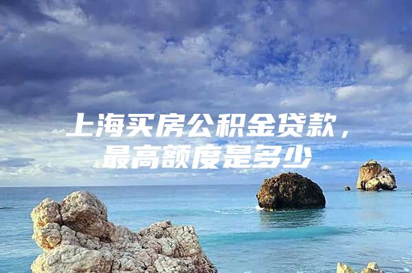 上海买房公积金贷款，最高额度是多少