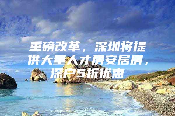 重磅改革，深圳将提供大量人才房安居房，深户5折优惠