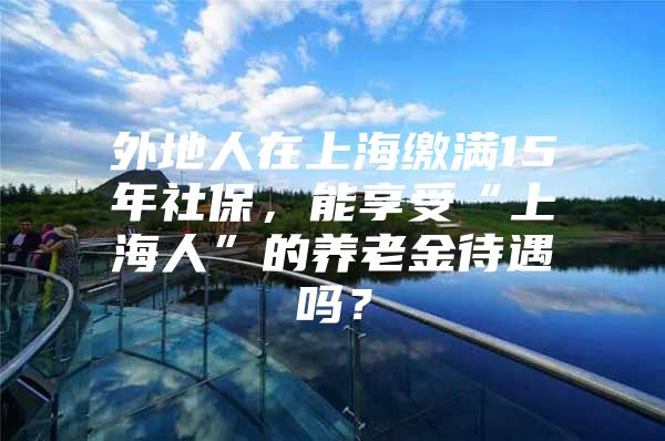 外地人在上海缴满15年社保，能享受“上海人”的养老金待遇吗？