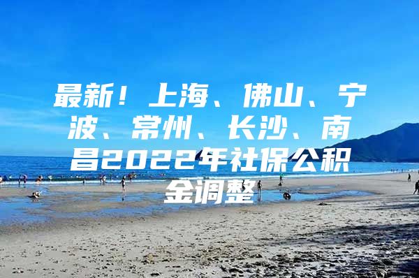 最新！上海、佛山、宁波、常州、长沙、南昌2022年社保公积金调整