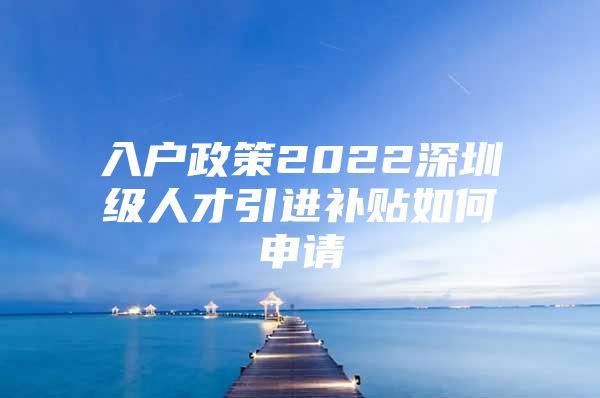 入户政策2022深圳级人才引进补贴如何申请