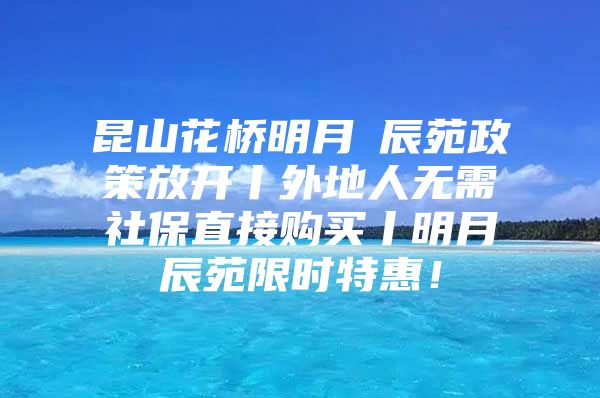 昆山花桥明月璟辰苑政策放开丨外地人无需社保直接购买丨明月璟辰苑限时特惠！