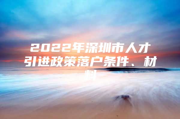 2022年深圳市人才引进政策落户条件、材料