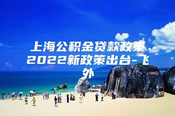 上海公积金贷款政策2022新政策出台-飞外