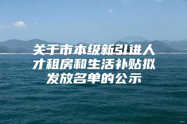 关于市本级新引进人才租房和生活补贴拟发放名单的公示