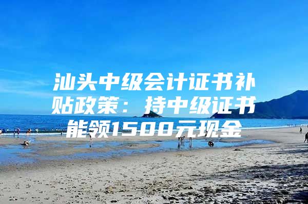 汕头中级会计证书补贴政策：持中级证书能领1500元现金