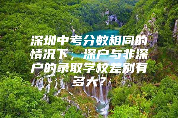 深圳中考分数相同的情况下，深户与非深户的录取学校差别有多大？