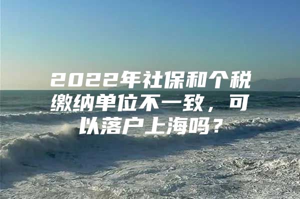 2022年社保和个税缴纳单位不一致，可以落户上海吗？