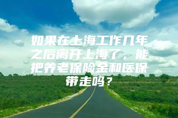 如果在上海工作几年之后离开上海了，能把养老保险金和医保带走吗？