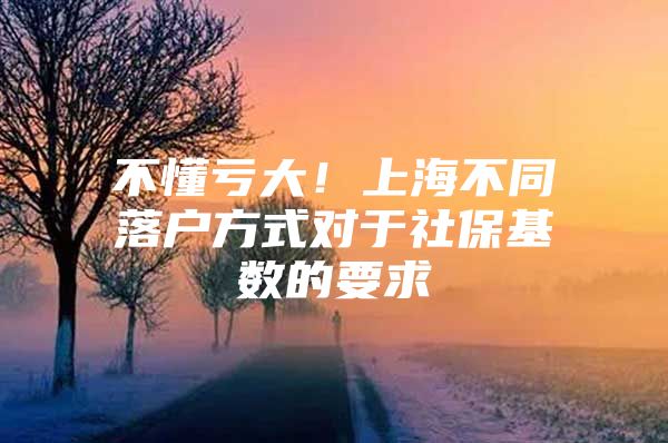 不懂亏大！上海不同落户方式对于社保基数的要求