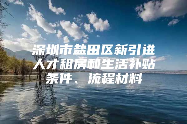 深圳市盐田区新引进人才租房和生活补贴条件、流程材料