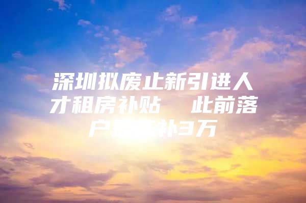 深圳拟废止新引进人才租房补贴  此前落户最高补3万