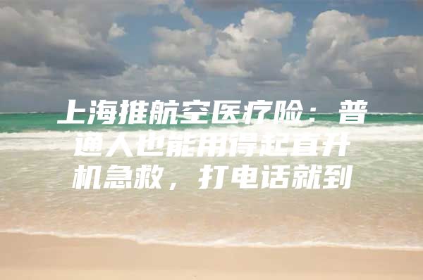 上海推航空医疗险：普通人也能用得起直升机急救，打电话就到