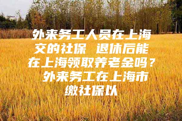 外来务工人员在上海交的社保 退休后能在上海领取养老金吗？ 外来务工在上海市缴社保以