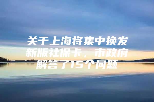 关于上海将集中换发新版社保卡，市政府解答了15个问题