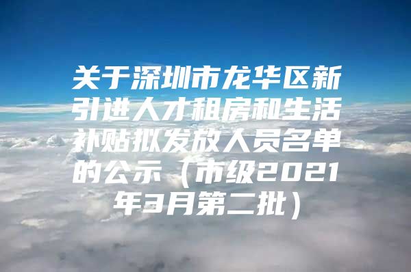 关于深圳市龙华区新引进人才租房和生活补贴拟发放人员名单的公示（市级2021年3月第二批）