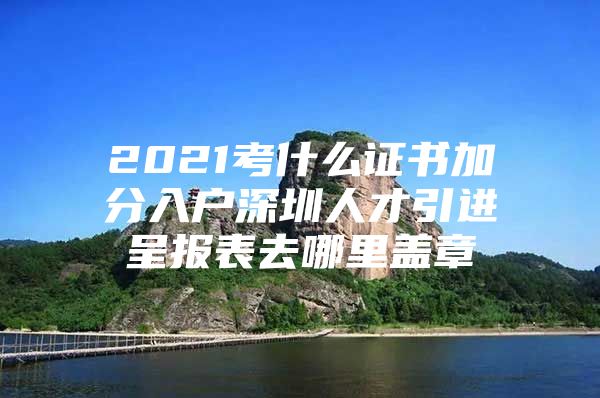 2021考什么证书加分入户深圳人才引进呈报表去哪里盖章