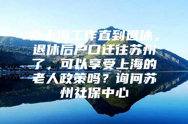 在上海工作直到退休。退休后户口迁往苏州了，可以享受上海的老人政策吗？询问苏州社保中心