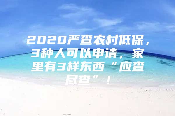 2020严查农村低保，3种人可以申请，家里有3样东西“应查尽查”！