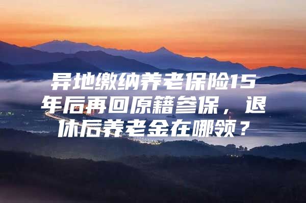 异地缴纳养老保险15年后再回原籍参保，退休后养老金在哪领？