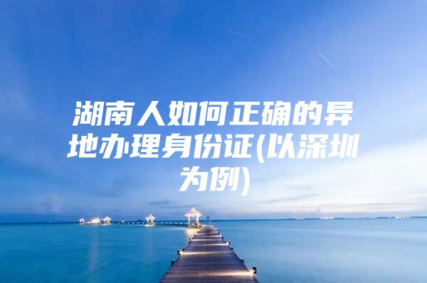 湖南人如何正确的异地办理身份证(以深圳为例)