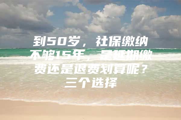 到50岁，社保缴纳不够15年，是延期缴费还是退费划算呢？三个选择